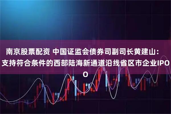 南京股票配资 中国证监会债券司副司长黄建山： 支持符合条件的西部陆海新通道沿线省区市企业IPO