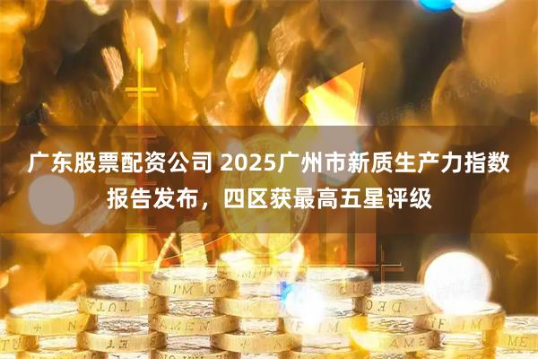 广东股票配资公司 2025广州市新质生产力指数报告发布，四区获最高五星评级
