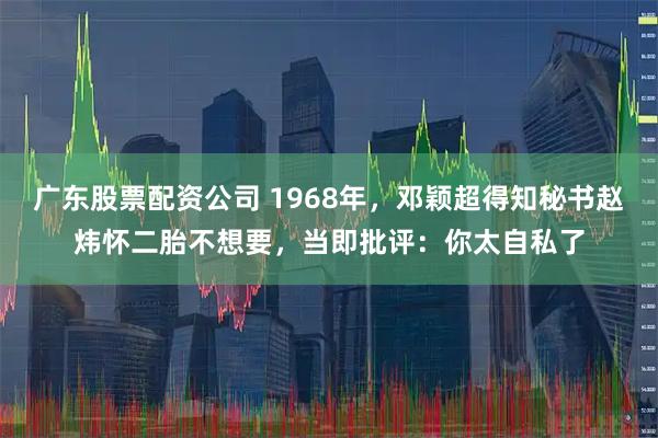 广东股票配资公司 1968年，邓颖超得知秘书赵炜怀二胎不想要，当即批评：你太自私了