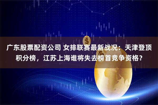 广东股票配资公司 女排联赛最新战况：天津登顶积分榜，江苏上海谁将失去榜首竞争资格？