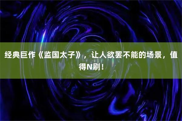 经典巨作《监国太子》，让人欲罢不能的场景，值得N刷！