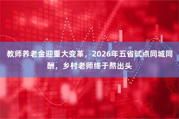 教师养老金迎重大变革,2026年五省试点同城同酬,乡村老师终于熬出头