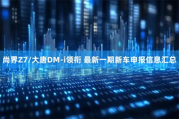 尚界Z7/大唐DM-i领衔 最新一期新车申报信息汇总