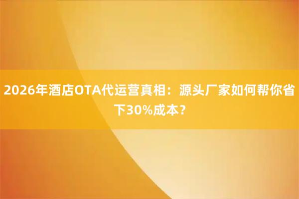 2026年酒店OTA代运营真相：源头厂家如何帮你省下30%成本？